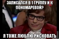 Записался в 1 группу и к Пономаревой? Я тоже люблю рисковать