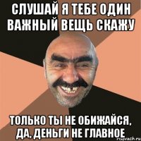 слушай я тебе один важный вещь скажу только ты не обижайся, да, деньги не главное