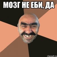 мозг не еби, да 