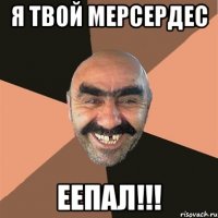 я твой МЕРСЕРДЕС ЕЕПАЛ!!!