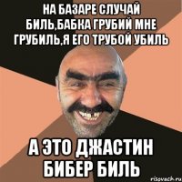 на базаре случай биль,бабка грубий мне грубиль,я его трубой убиль а это джастин бибер биль