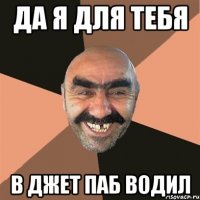 да я для тебя в джет паб водил