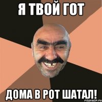 я твой гот дома в рот шатал!