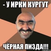 - У ИРКИ КУРГУТ ЧЁРНАЯ ПИЗДА!!!