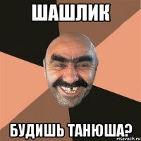 шашлик будишь Танюша?