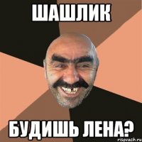 шашлик будишь Лена?