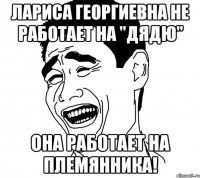 Лариса Георгиевна не работает на "дядю" Она работает на племянника!