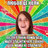 Любов це коли : після П'янки помагаєш малі злазити через вікно шоб мама не спалила