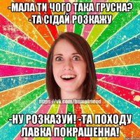 -Мала ти чого така грусна? -Та сідай розкажу -Ну розказуй! -Та походу лавка покрашенна!