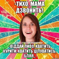 -Тихо, мама дзвонить! -Віддай пиво. Хватить курити. Хватить цілуватись, бляя..