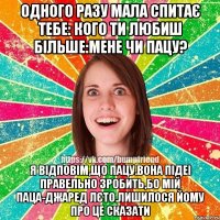 Одного разу мала спитає тебе: Кого ти любиш більше:мене чи пацу? Я відповім,що пацу.вона підеі правельно зробить,бо мій паца-Джаред Лєто.Лишилося йому про це сказати