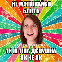 не матюкайся блять ти ж тіпа дєвушка як не як