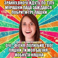 Зранку,вночі йдуть по тілу мурашки Паца заждався , побрити тре пашки Очі - фігня ,полюбив твої ляшки Ти моя багіня - йобнута няшка