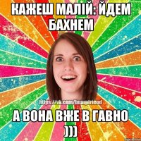 кажеш малій: йдем бахнем а вона вже в гавно )))