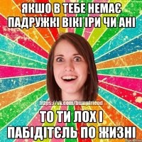 якшо в тебе немає падружкі Вікі Іри чи Ані то ти лох і пабідітєль по жизні