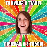 Ти куди? В туалет Почекай, я з тобою