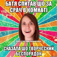 батя спитав шо за срач в комнаті сказала шо творчєский бєспорядок