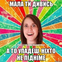 Мала ти дивись а то упадеш, ніхто не підніме