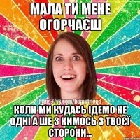 Мала ти мене огорчаєш Коли ми кудась ідемо не одні а ше з кимось з твоєї сторони...