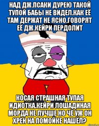 Над дж.псаки дурею такой тупой бабы не видел.как её там держат не ясно.говорят её дж.кейри пердолит Косая страшная тупая идиотка.кейри лошадиная морда не лучше но чё уж он хрен на помойке нашёл?