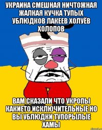 Украина смешная ничтожная жалкая кучка тупых ублюдков лакеев холуёв холопов Вам сказали что укропы какието исключительные но вы ублюдки тупорылые хамы