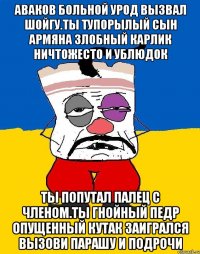 Аваков больной урод вызвал шойгу.ты тупорылый сын армяна злобный карлик ничтожесто и ублюдок Ты попутал палец с членом.ты гнойный педр опущенный кутак заигрался вызови парашу и подрочи