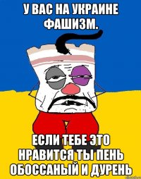 У вас на украине фашизм. Если тебе это нравится ты пень обоссаный и дурень