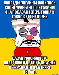 Салоеды украины напились своей урины не по нраву им она подавай теперь говна и говно свое не очень Давай российского попросим.о це вещь вкусней не жрал хотя в америке бывал.