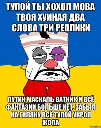 Тупой ты хохол мова твоя хуиная два слова три реплики Путин маскаль ватник и всё фантазии больше нет. забыл на гиляку всё тупой укроп жопа