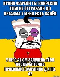 Ирина фареон ты как?если тебя не оттрахали до оргазма у меня есть ванёк У него 42 см.залупень.тёбя поодерёт точно приезжай.г.залупино д.4 кв. 42