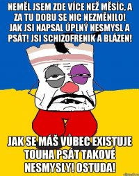 Neměl jsem zde více než měsíc, a za tu dobu se nic nezměnilo! Jak jsi napsal úplný nesmysl a psát! Jsi schizofrenik a blázen! Jak se máš vůbec existuje touha psát takové nesmysly! Ostuda!