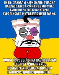 ЯК ВЫ ЗАИБАЛЫ НАРКОМАНЫ У НАС НА ПАВЛАВО ТАКОЙ ХУЙНИ НЭ БУЛО,У НАС БУЛО ВСЕ ЧИТКО 5 САНИТАРИВ ЕУРОПЕЙСЬКЭ ЖИТТЯ,БУЛО ДУЖЕ ГАРНО.. КОЛЫ ПЭРЭВЫЛЫ НА ПАВЛОВО,ТАМ ГЕТЬ НЭ ГАРНО ЯКИЙСЬ КРЫМ,ПУТИН,СЕПАРАТЫСТЫ И ГАЛОПЭРЭДОЛ НЭДОПОМОГА...