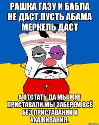 Рашка газу и бабла не даст.пусть абама меркель даст А отстать да мы и не приставали.мы заберём всё без приставаний и ухаживания.