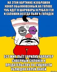 На этой картинке изображон хохол обыкновенный.на голове чуб одет в шаровары и рубазу гея и сапожки.всегда пьян и голоден Ест жир пьёт горилку.характер скверный склонен к предательству по сущности ублюдок холуй лакей