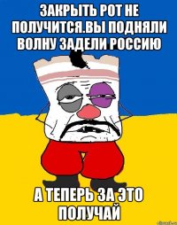 Закрыть рот не получится.вы подняли волну задели россию А теперь за это получай