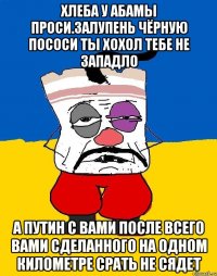 Хлеба у абамы проси.залупень чёрную пососи ты хохол тебе не западло А путин с вами после всего вами сделанного на одном километре срать не сядет