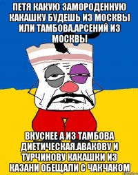 Петя какую замороденную какашку будешь из москвы или тамбова.арсений из москвы Вкуснее а из тамбова диетическая.авакову и турчинову какашки из казани обещали с чакчаком