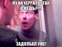 Ну на херра ты так ржешь?!!! Задолбал уже!