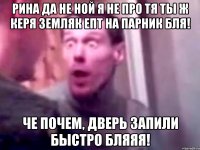 Рина да не ной я не про тя ты ж Керя земляк епт на парник бля! Че почем, дверь запили быстро бляяя!