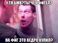 у тя бмв?ты че офигел? на фиг это ведро купил?