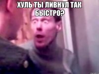 Хуль ты ливнул так быстро? 