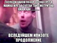 господи какой позор дочка срет а мамка жрет а султан так смотрит на них и как .............. вследуйшем ипизоте продолжение