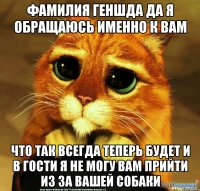 фамилия Геншда да я обращаюсь именно к вам что так всегда теперь будет и в гости я не могу вам прийти из за вашей собаки