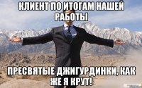 Клиент по итогам нашей работы Пресвятые Джигурдинки, как же я крут!