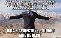 Я тот самый человек, который не бухает, не курит, не уходит в загулы, не торопит события, продумывает все до мелочей, думает не только о себе, не бросается словами, не разменивается на мелочи и да я существую, только мне не верят