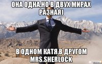 Она одна,но в двух мирах разная) В одном Катя,в другом mrs.Sherlock