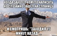 КОГДА ЗАХОТЕЛ КОМУТО НАПИСАТЬ НО СЛУЧАЙНО ЗАШЕЛ НА СТРАНИЦУ И СМОТРИШЬ: "ЗАХОДИЛ 15 МИНУТ НАЗАД"...