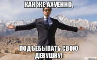 как же ахуенно, подъебывать свою девушку!