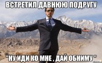 встретил давнюю подругу "ну иди ко мне , дай обниму "