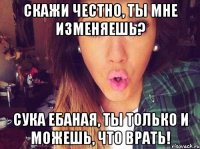 скажи честно, ты мне изменяешь? сука ебаная, ты только и можешь, что врать!